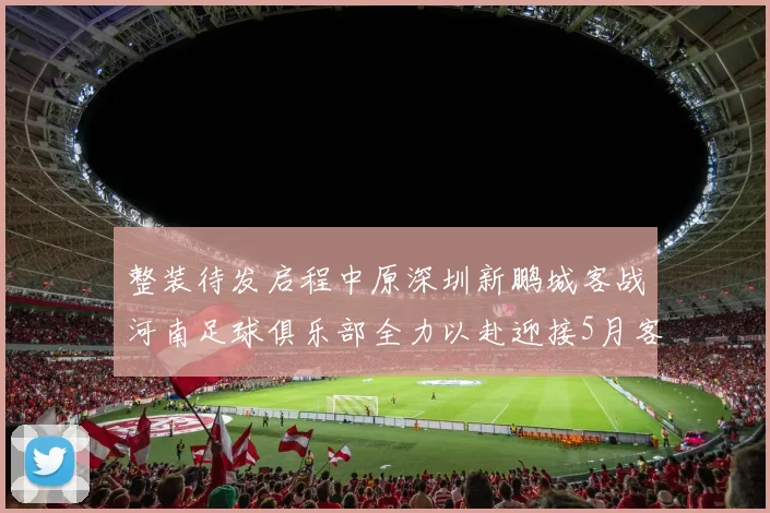整装待发启程中原深圳新鹏城客战河南足球俱乐部全力以赴迎接5月客场挑战