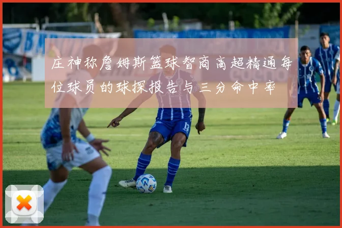 庄神称詹姆斯篮球智商高超精通每位球员的球探报告与三分命中率