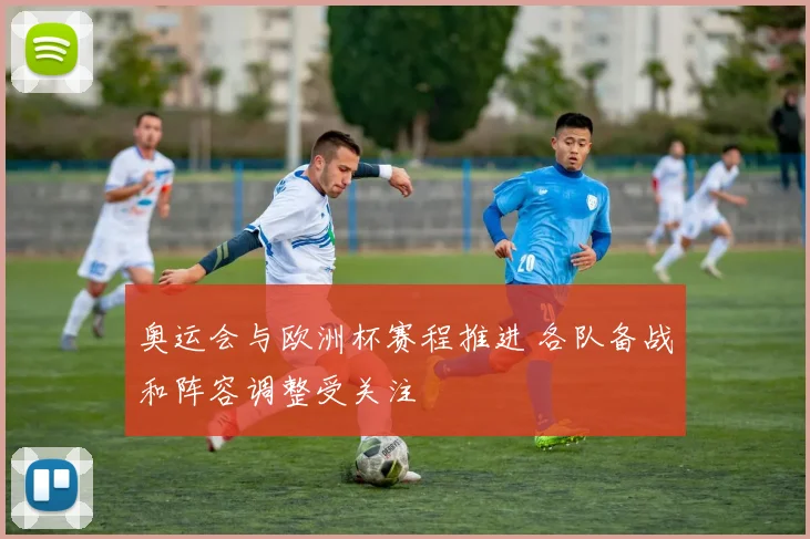 奥运会与欧洲杯赛程推进 各队备战和阵容调整受关注