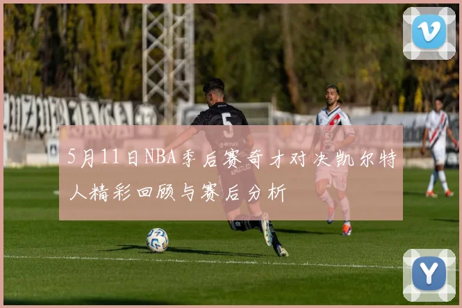 5月11日NBA季后赛奇才对决凯尔特人精彩回顾与赛后分析