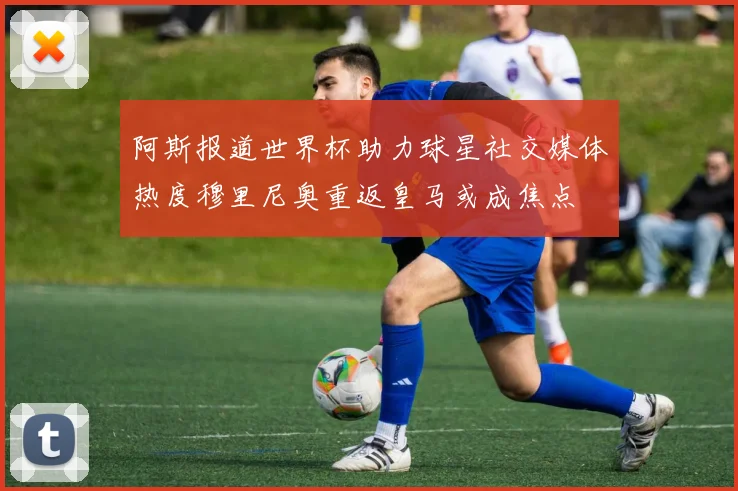 阿斯报道世界杯助力球星社交媒体热度穆里尼奥重返皇马或成焦点