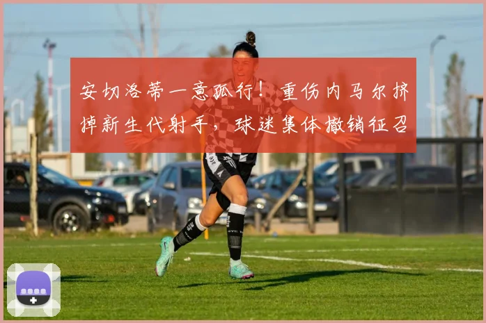 安切洛蒂一意孤行！重伤内马尔挤掉新生代射手，球迷集体撤销征召